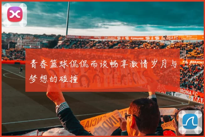 青春篮球侃侃而谈畅享激情岁月与梦想的碰撞