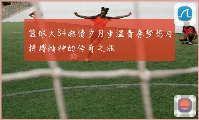 篮球火84燃情岁月重温青春梦想与拼搏精神的传奇之旅