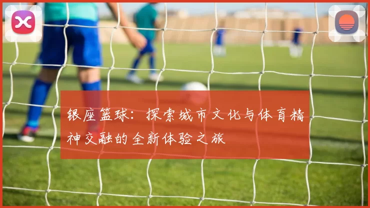 银座篮球：探索城市文化与体育精神交融的全新体验之旅