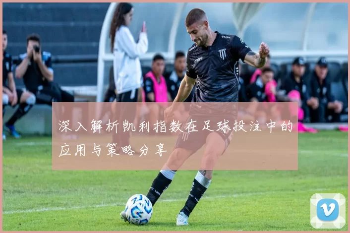 深入解析凯利指数在足球投注中的应用与策略分享