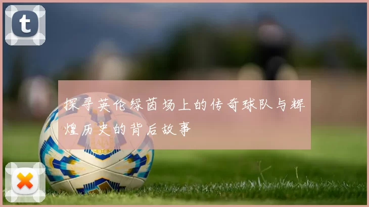 探寻英伦绿茵场上的传奇球队与辉煌历史的背后故事